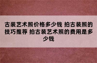 古装艺术照价格多少钱 拍古装照的技巧推荐 拍古装艺术照的费用是多少钱